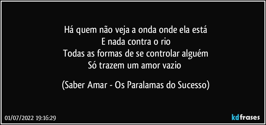 Há quem não veja a onda onde ela está
E nada contra o rio
Todas as formas de se controlar alguém
Só trazem um amor vazio (Saber Amar - Os Paralamas do Sucesso)