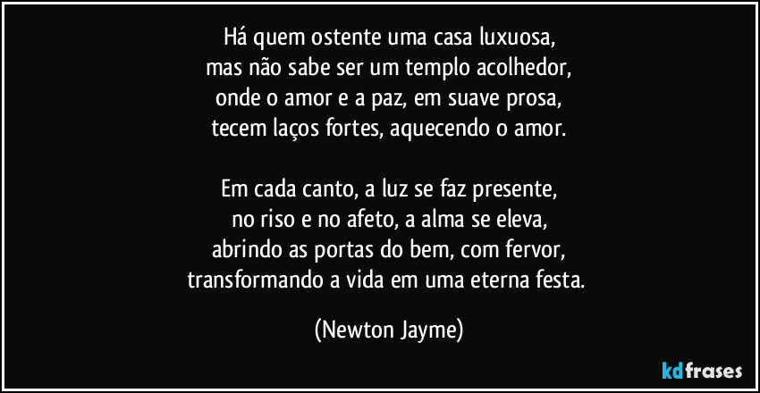 Há quem ostente uma casa luxuosa,
mas não sabe ser um templo acolhedor,
onde o amor e a paz, em suave prosa,
tecem laços fortes, aquecendo o amor.

Em cada canto, a luz se faz presente,
no riso e no afeto, a alma se eleva,
abrindo as portas do bem, com fervor,
transformando a vida em uma eterna festa. (Newton Jayme)