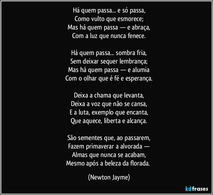 Há quem passa... e só passa,
Como vulto que esmorece;
Mas há quem passa — e abraça,
Com a luz que nunca fenece.

Há quem passa... sombra fria,
Sem deixar sequer lembrança;
Mas há quem passa — e alumia
Com o olhar que é fé e esperança.

Deixa a chama que levanta,
Deixa a voz que não se cansa,
E a luta, exemplo que encanta,
Que aquece, liberta e alcança.

São sementes que, ao passarem,
Fazem primaverar a alvorada —
Almas que nunca se acabam,
Mesmo após a beleza da florada. (Newton Jayme)