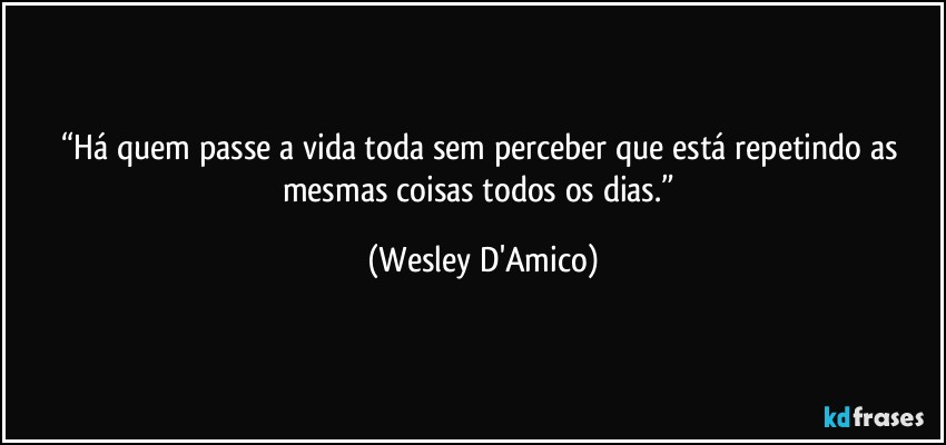 “Há quem passe a vida toda sem perceber que está repetindo as mesmas coisas todos os dias.” (Wesley D'Amico)