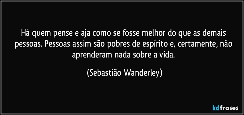 Há quem pense e aja como se fosse melhor do que as demais pessoas. Pessoas assim são pobres de espírito e, certamente, não aprenderam nada sobre a vida. (Sebastião Wanderley)