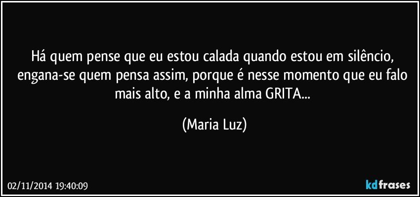 Há quem pense que eu estou calada quando estou em silêncio, engana-se quem pensa assim, porque é nesse momento que eu falo mais alto, e a minha alma GRITA... (Maria Luz)