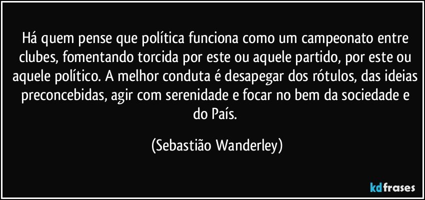 Há quem pense que política funciona como um campeonato entre clubes, fomentando torcida por este ou aquele partido, por este ou aquele político. A melhor conduta é desapegar dos rótulos, das ideias preconcebidas, agir com serenidade e focar no bem da sociedade e do País. (Sebastião Wanderley)