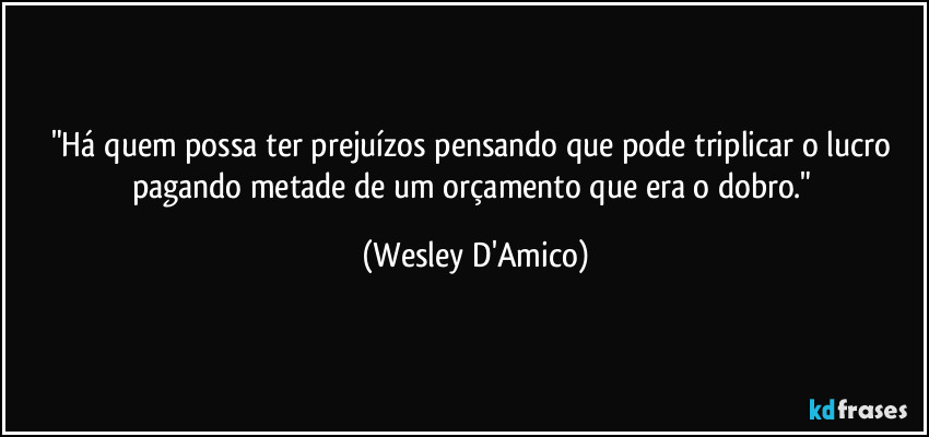 "Há quem possa ter prejuízos pensando que pode triplicar o lucro pagando metade de um orçamento que era o dobro." (Wesley D'Amico)