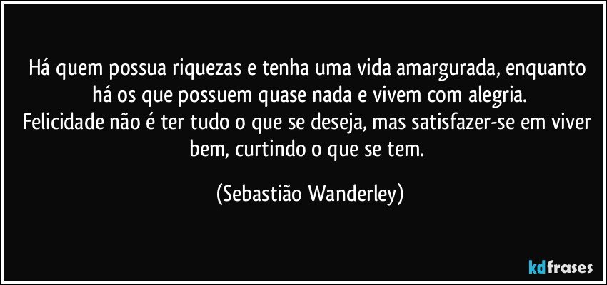 Há quem possua riquezas e tenha uma vida amargurada, enquanto há os que possuem quase nada e vivem com alegria.
Felicidade não é ter tudo o que se deseja, mas satisfazer-se em viver bem, curtindo o que se tem. (Sebastião Wanderley)