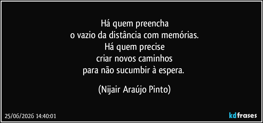 Há quem preencha
o vazio da distância com memórias.
Há quem precise
criar novos caminhos
para não sucumbir à espera. (Nijair Araújo Pinto)