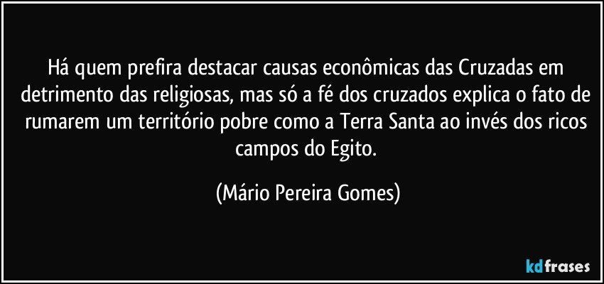 Há quem prefira destacar causas econômicas das Cruzadas em detrimento das religiosas, mas só a fé dos cruzados explica o fato de rumarem um território pobre como a Terra Santa ao invés dos ricos campos do Egito. (Mário Pereira Gomes)