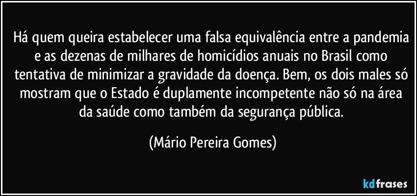 Há quem queira estabelecer uma falsa equivalência entre a pandemia e as dezenas de milhares de homicídios anuais no Brasil como tentativa de minimizar a gravidade da doença. Bem, os dois males só mostram que o Estado é duplamente incompetente não só na área da saúde como também da segurança pública. (Mário Pereira Gomes)