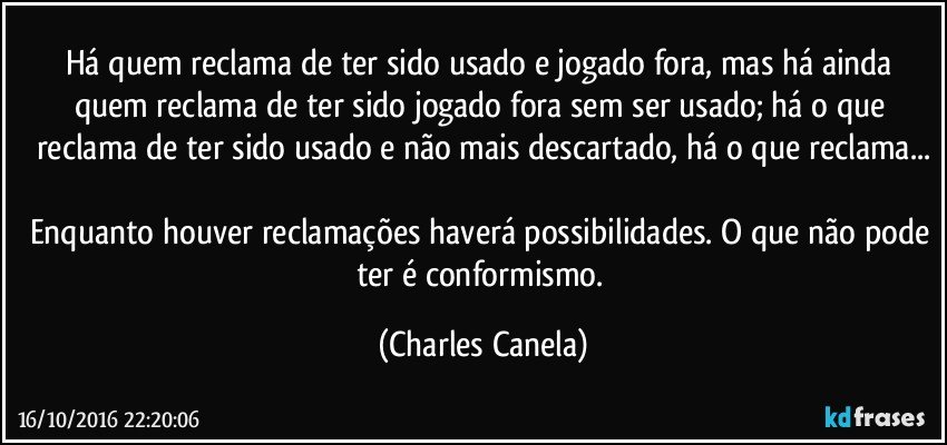 Há quem reclama de ter sido usado e jogado fora, mas há ainda quem reclama de ter sido jogado fora sem ser usado; há o que reclama de ter sido usado e não mais descartado, há o que reclama...

Enquanto houver reclamações haverá possibilidades. O que não pode ter é conformismo. (Charles Canela)