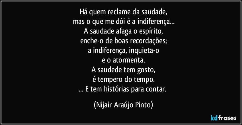 Há quem reclame da saudade,
mas o que me dói é a indiferença...
A saudade afaga o espírito,
enche-o de boas recordações;
a indiferença, inquieta-o
e o atormenta.
A saudede tem gosto,
é tempero do tempo.
... E tem histórias para contar. (Nijair Araújo Pinto)