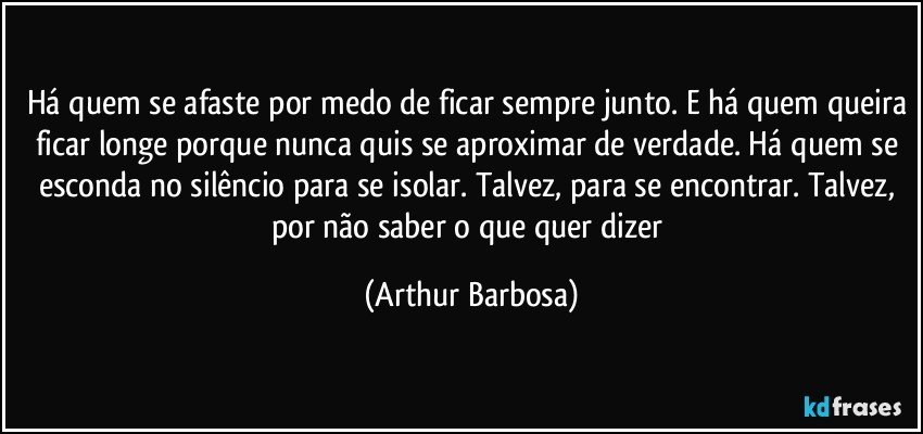 Há quem se afaste por medo de ficar sempre junto. E há quem queira ficar longe porque nunca quis se aproximar de verdade. Há quem se esconda no silêncio para se isolar. Talvez, para se encontrar. Talvez, por não saber o que quer dizer (Arthur Barbosa)