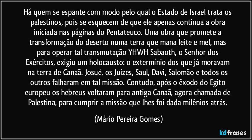 Há quem se espante com modo pelo qual o Estado de Israel trata os palestinos, pois se esquecem de que ele apenas continua a obra iniciada nas páginas do Pentateuco. Uma obra que promete a transformação do deserto numa terra que mana leite e mel, mas para operar tal transmutação YHWH Sabaoth, o Senhor dos Exércitos, exigiu um holocausto: o extermínio dos que já moravam na terra de Canaã. Josué, os Juízes, Saul, Davi, Salomão e todos os outros falharam em tal missão. Contudo, após o êxodo do Egito europeu os hebreus voltaram para antiga Canaã, agora chamada de Palestina, para cumprir a missão que lhes foi dada milênios atrás. (Mário Pereira Gomes)