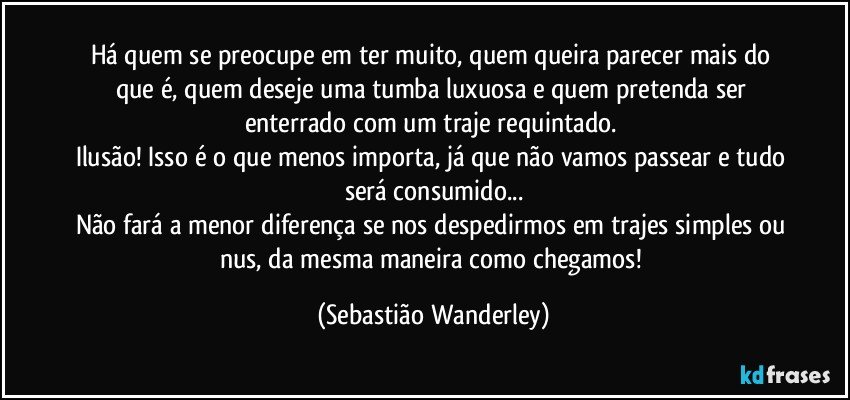 Há quem se preocupe em ter muito, quem queira parecer mais do que é, quem deseje uma tumba luxuosa e quem pretenda ser enterrado com um traje requintado. 
Ilusão! Isso é o que menos importa, já que não vamos passear e tudo será consumido...
Não fará a menor diferença se nos despedirmos em trajes simples ou nus, da mesma maneira como chegamos! (Sebastião Wanderley)