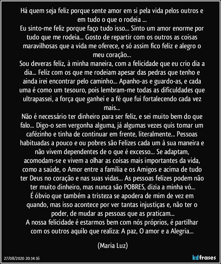 Há quem seja feliz porque sente amor em si pela vida pelos outros e em tudo o que o rodeia ... 
Eu sinto-me feliz porque faço tudo isso... Sinto um amor enorme por tudo que me rodeia... Gosto de repartir com os outros as coisas maravilhosas que a vida me oferece, e só assim fico feliz e alegro o meu coração... 
Sou deveras feliz, à minha maneira, com a felicidade que eu crio dia a dia... Feliz com os que me rodeiam apesar das pedras que tenho e ainda irei encontrar pelo caminho... Apanho-as e guardo-as,  e cada uma é como um tesouro, pois lembram-me todas as dificuldades que ultrapassei, a força que ganhei e a fé que fui fortalecendo cada vez mais...  
Não é necessário ter dinheiro para ser feliz, e sei muito bem do que falo... Digo-o sem vergonha alguma, já algumas vezes  quis tomar um cafézinho e tinha de continuar em frente, literalmente... Pessoas habituadas a pouco e/ou pobres são Felizes cada um à sua maneira e não vivem dependentes de o que é excesso... Se adaptam, acomodam-se e vivem a olhar as coisas mais importantes da vida, como a saúde, o Amor entre a família e os Amigos e acima de tudo ter Deus no coração e nas suas vidas... As pessoas felizes podem não ter muito dinheiro, mas nunca são POBRES, dizia a minha vó...
É óbvio que também a tristeza se apodera de mim de vez em quando, mas isso acontece por ver tantas injustiças e, não ter o poder, de mudar as pessoas que as praticam...
A nossa felicidade é estarmos bem com nós próprios, é  partilhar com os outros aquilo que realiza: A paz, O amor e a Alegria... (Maria Luz)