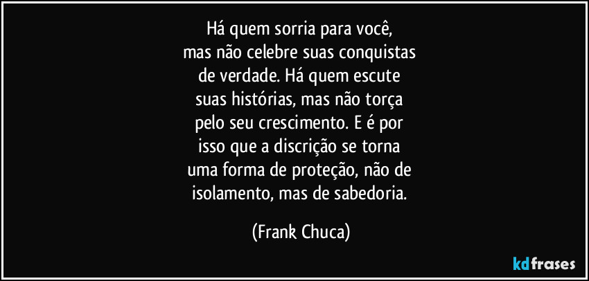 Há quem sorria para você, 
mas não celebre suas conquistas 
de verdade. Há quem escute 
suas histórias, mas não torça 
pelo seu crescimento. E é por 
isso que a discrição se torna 
uma forma de proteção, não de 
isolamento, mas de sabedoria. (Frank Chuca)