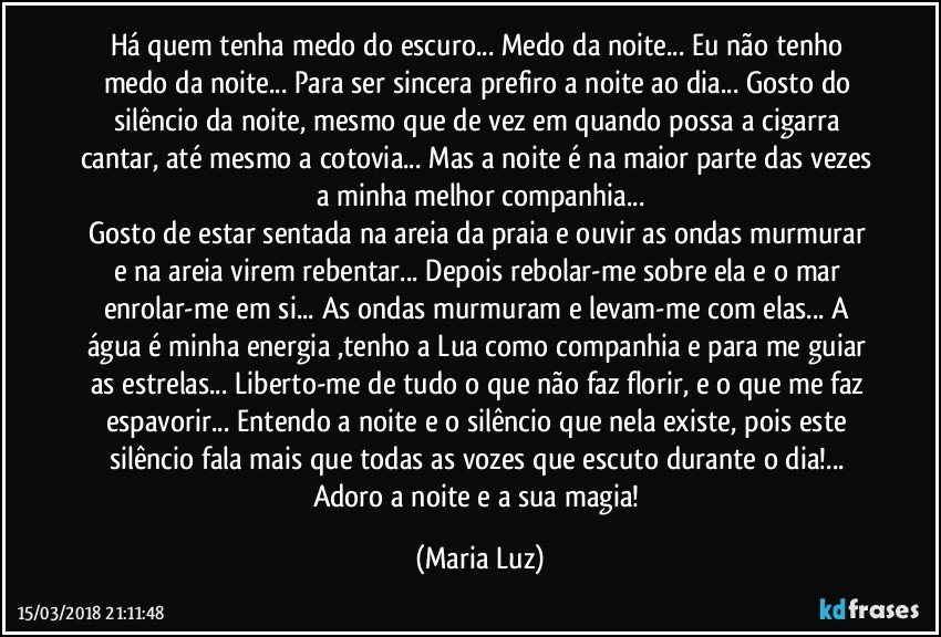 Há quem tenha medo do escuro... Medo da noite... Eu não tenho medo da noite... Para ser sincera prefiro a noite ao dia... Gosto do silêncio da noite, mesmo que de vez em quando possa a cigarra cantar, até mesmo a cotovia... Mas a noite é na maior parte das vezes a minha melhor companhia...
Gosto de estar sentada na areia da praia e ouvir as ondas murmurar e na areia virem rebentar... Depois rebolar-me sobre ela e o mar enrolar-me  em si... As ondas murmuram e levam-me com  elas... A água é minha energia ,tenho a Lua como companhia e para me guiar as estrelas...  Liberto-me de tudo o que não faz florir, e o que me faz espavorir... Entendo a noite e o silêncio que nela existe, pois este silêncio fala mais que todas as vozes que escuto durante o dia!... Adoro a noite e a sua magia! (Maria Luz)