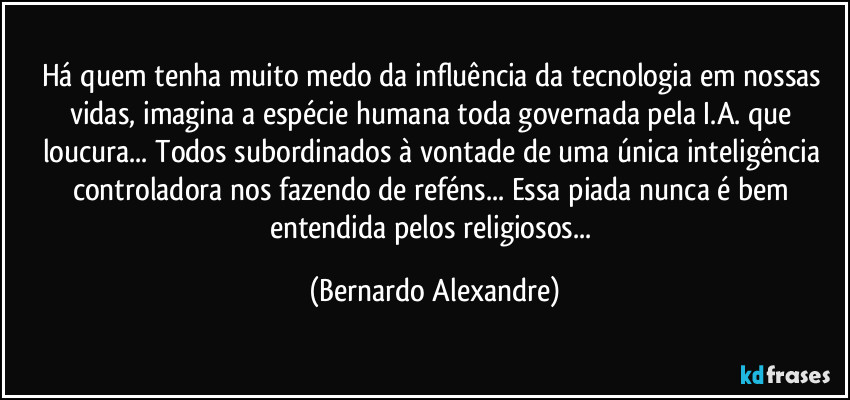 Há quem tenha muito medo da influência da tecnologia em nossas vidas, imagina a espécie humana toda governada pela I.A. que loucura... Todos subordinados à vontade de uma única inteligência controladora nos fazendo de reféns... Essa piada nunca é bem entendida pelos religiosos... (Bernardo Alexandre)