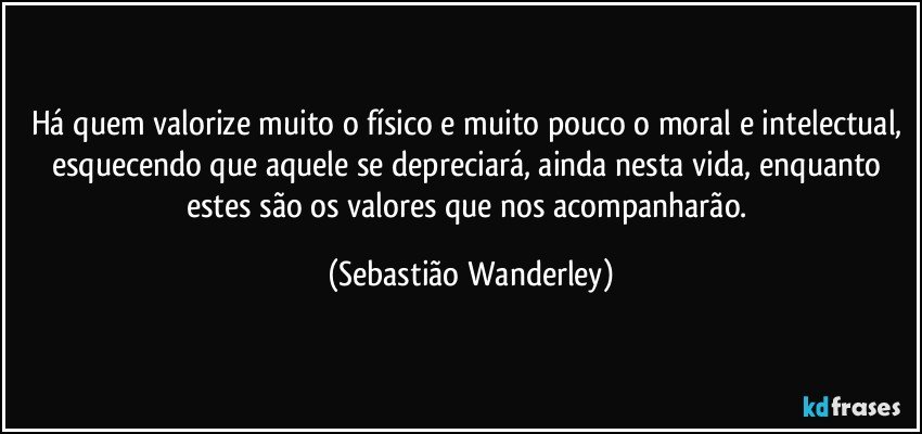 Há quem valorize muito o físico e muito pouco o moral e intelectual, esquecendo que aquele se depreciará, ainda nesta vida, enquanto estes são os valores que nos acompanharão. (Sebastião Wanderley)