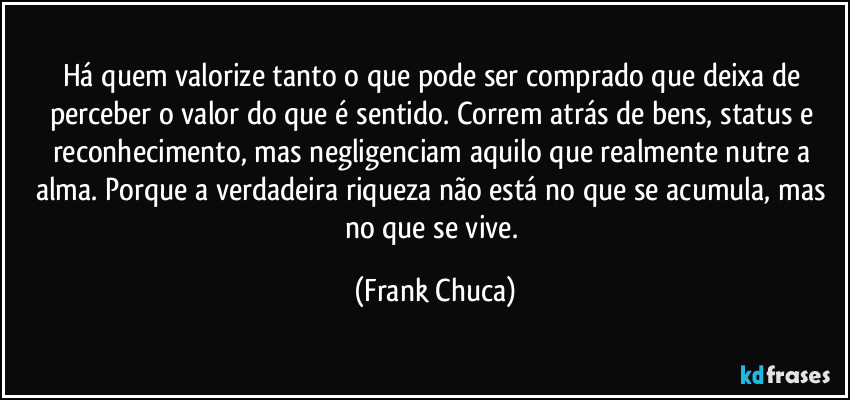 Há quem valorize tanto o que pode ser comprado que deixa de perceber o valor do que é sentido. Correm atrás de bens, status e reconhecimento, mas negligenciam aquilo que realmente nutre a alma. Porque a verdadeira riqueza não está no que se acumula, mas no que se vive. (Frank Chuca)