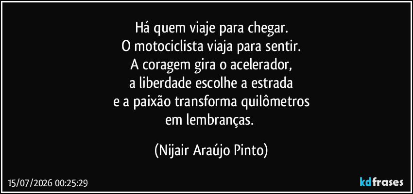 Há quem viaje para chegar.
O motociclista viaja para sentir.
A coragem gira o acelerador,
a liberdade escolhe a estrada
e a paixão transforma quilômetros
em lembranças. (Nijair Araújo Pinto)