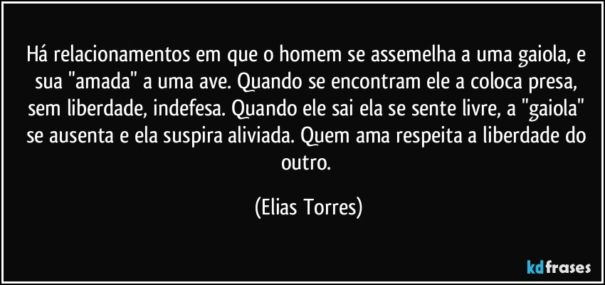 Há relacionamentos em que o homem se assemelha a uma gaiola, e sua "amada" a uma ave. Quando se encontram ele a coloca presa, sem liberdade, indefesa. Quando ele sai ela se sente livre, a "gaiola" se ausenta e ela suspira aliviada. Quem ama respeita a liberdade do outro. (Elias Torres)