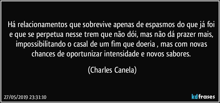 Há relacionamentos que sobrevive apenas de espasmos do que já foi e que se perpetua nesse trem que não dói, mas não dá prazer mais, impossibilitando o casal de um fim que doeria , mas com novas chances de oportunizar intensidade e novos sabores. (Charles Canela)