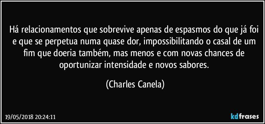 Há relacionamentos que sobrevive apenas de espasmos do que já foi e que se perpetua numa quase dor, impossibilitando o casal de um fim que doeria também, mas menos e com novas chances de oportunizar intensidade e novos sabores. (Charles Canela)