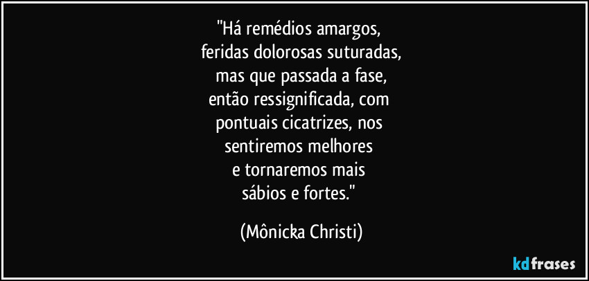 "Há remédios amargos,
feridas dolorosas suturadas,
mas que passada a fase,
então ressignificada, com
pontuais cicatrizes, nos
sentiremos melhores
e tornaremos mais
sábios e fortes." (Mônicka Christi)
