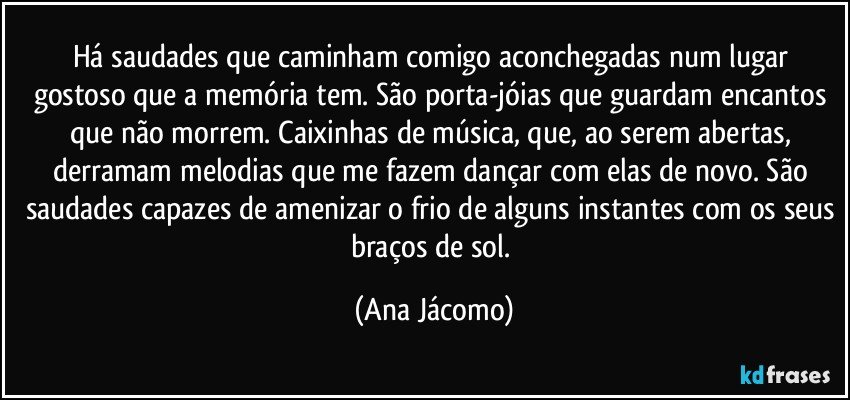 Há saudades que caminham comigo aconchegadas num lugar gostoso que a memória tem. São porta-jóias que guardam encantos que não morrem. Caixinhas de música, que, ao serem abertas, derramam melodias que me fazem dançar com elas de novo. São saudades capazes de amenizar o frio de alguns instantes com os seus braços de sol. (Ana Jácomo)