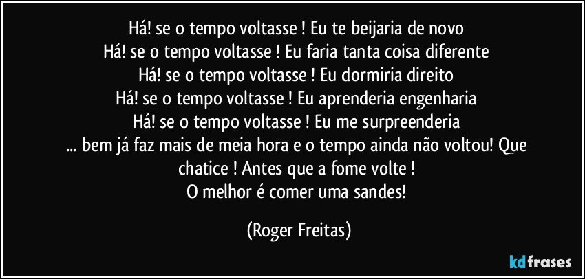 Há! se o tempo voltasse ! Eu te beijaria de novo 
Há! se o tempo voltasse ! Eu faria tanta coisa diferente 
Há! se o tempo voltasse ! Eu dormiria direito 
Há! se o tempo voltasse ! Eu aprenderia engenharia 
Há! se o tempo voltasse ! Eu me surpreenderia 
... bem já faz mais de meia hora e o tempo ainda não voltou! Que chatice ! Antes que a fome volte ! 
O melhor é comer uma sandes! (Roger Freitas)