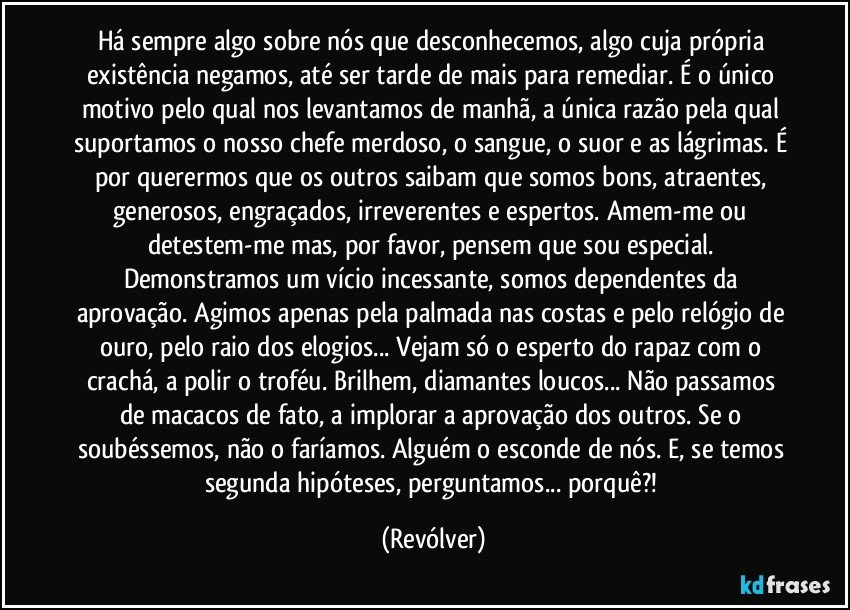 Há sempre algo sobre nós que desconhecemos, algo cuja própria existência negamos, até ser tarde de mais para remediar. É o único motivo pelo qual nos levantamos de manhã, a única razão pela qual suportamos o nosso chefe merdoso, o sangue, o suor e as lágrimas. É por querermos que os outros saibam que somos bons, atraentes, generosos, engraçados, irreverentes e espertos. Amem-me ou detestem-me mas, por favor, pensem que sou especial. Demonstramos um vício incessante, somos dependentes da aprovação. Agimos apenas pela palmada nas costas e pelo relógio de ouro, pelo raio dos elogios... Vejam só o esperto do rapaz com o crachá, a polir o troféu. Brilhem, diamantes loucos... Não passamos de macacos de fato, a implorar a aprovação dos outros. Se o soubéssemos, não o faríamos. Alguém o esconde de nós. E, se temos segunda hipóteses, perguntamos... porquê?! (Revólver)