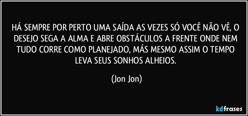 HÁ SEMPRE POR PERTO UMA SAÍDA  AS VEZES SÓ VOCÊ NÃO VÊ, O DESEJO SEGA A ALMA E ABRE OBSTÁCULOS A FRENTE ONDE NEM TUDO CORRE COMO PLANEJADO, MÁS  MESMO ASSIM O TEMPO LEVA SEUS SONHOS ALHEIOS. (Jon Jon)