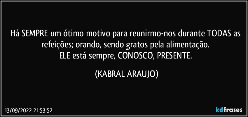 Há SEMPRE um ótimo motivo para reunirmo-nos durante TODAS as refeições; orando, sendo gratos pela alimentação. 
ELE está sempre, CONOSCO, PRESENTE. (KABRAL ARAUJO)