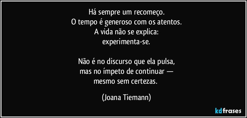 Há sempre um recomeço.
O tempo é generoso com os atentos.
A vida não se explica:
experimenta-se.

Não é no discurso que ela pulsa,
mas no ímpeto de continuar —
mesmo sem certezas. (Joana Tiemann)