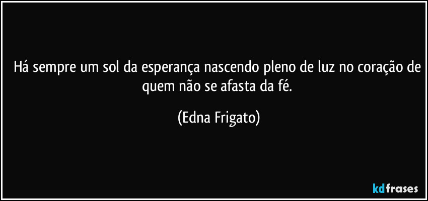 Há sempre um sol da esperança nascendo pleno de luz no coração de quem não se afasta da fé. (Edna Frigato)