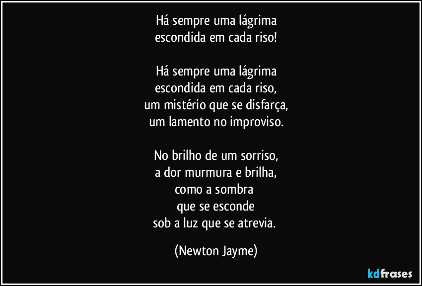 Há sempre uma lágrima
escondida em cada riso!

Há sempre uma lágrima
escondida em cada riso,
um mistério que se disfarça,
um lamento no improviso.

No brilho de um sorriso,
a dor murmura e brilha,
como a sombra 
que se esconde
sob a luz que se atrevia. (Newton Jayme)