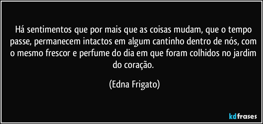 Há sentimentos que por mais que as coisas mudam, que o tempo passe, permanecem intactos em algum cantinho dentro de nós, com o mesmo frescor e perfume do dia em que foram colhidos no jardim do coração. (Edna Frigato)