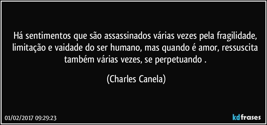 Há sentimentos que são assassinados várias vezes pela fragilidade, limitação e vaidade do ser humano, mas quando é amor, ressuscita também várias vezes, se perpetuando . (Charles Canela)