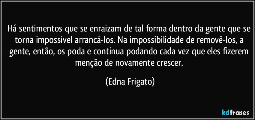 Há sentimentos que se enraizam de tal forma dentro da gente que se torna impossível arrancá-los. Na impossibilidade de removê-los, a gente, então, os poda e continua podando cada vez que eles fizerem menção de novamente crescer. (Edna Frigato)