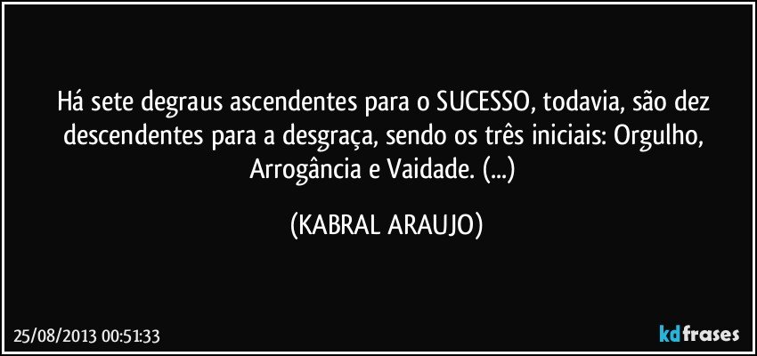 Há sete degraus ascendentes para o SUCESSO, todavia, são dez descendentes para a desgraça, sendo os três iniciais: Orgulho, Arrogância e Vaidade. (...) (KABRAL ARAUJO)