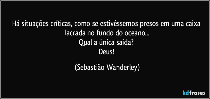 Há situações críticas, como se estivéssemos presos em uma caixa lacrada no fundo do oceano...
Qual a única saída? 
Deus! (Sebastião Wanderley)