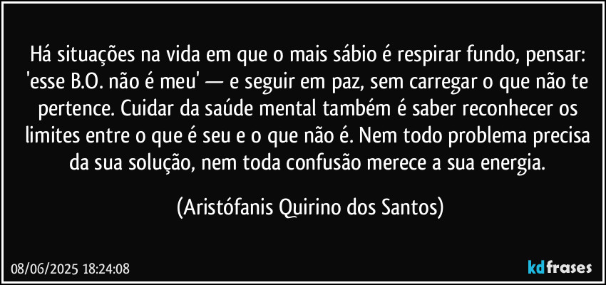 Há situações na vida em que o mais sábio é respirar fundo, pensar: 'esse B.O. não é meu' — e seguir em paz, sem carregar o que não te pertence. Cuidar da saúde mental também é saber reconhecer os limites entre o que é seu e o que não é. Nem todo problema precisa da sua solução, nem toda confusão merece a sua energia. (Aristófanis Quirino dos Santos)