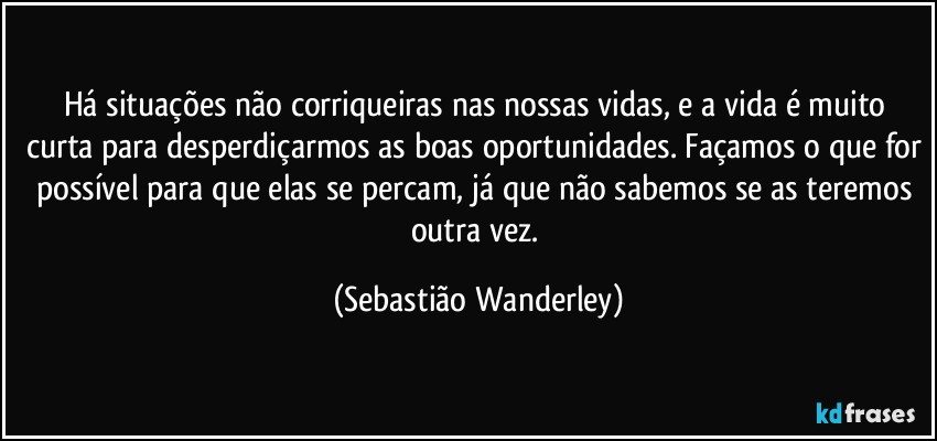Há situações não corriqueiras nas nossas vidas, e a vida é muito curta para desperdiçarmos as boas oportunidades. Façamos o que for possível para que elas se percam, já que não sabemos se as teremos outra vez. (Sebastião Wanderley)