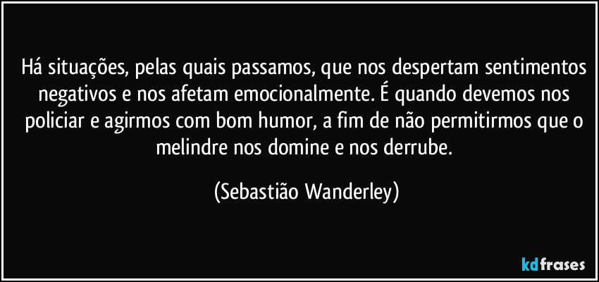 Há situações, pelas quais passamos, que nos despertam sentimentos negativos e nos afetam emocionalmente. É quando devemos nos policiar e agirmos com bom humor, a fim de não permitirmos que o melindre nos domine e nos derrube. (Sebastião Wanderley)