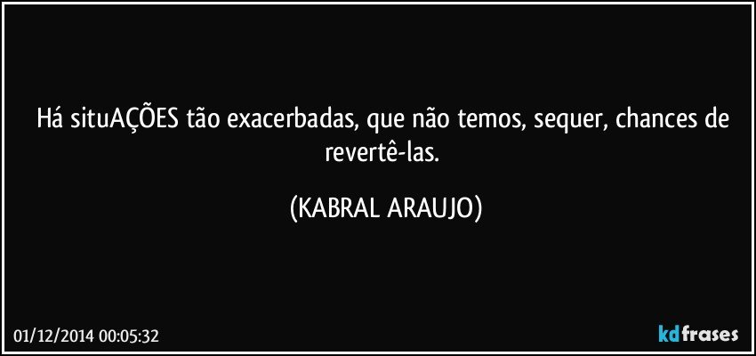 Há situAÇÕES tão exacerbadas, que não temos, sequer, chances de revertê-las. (KABRAL ARAUJO)