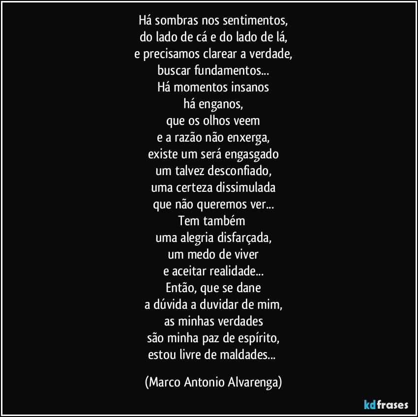 Há sombras nos sentimentos,
do lado de cá e do lado de lá,
e precisamos clarear a verdade,
buscar fundamentos...
Há momentos insanos
há enganos,
que os olhos veem
e a razão não enxerga,
existe um será engasgado
um talvez desconfiado,
uma certeza dissimulada
que não queremos ver...
Tem também 
uma alegria disfarçada,
um medo de viver
e aceitar realidade...
Então, que se dane
a dúvida a duvidar de mim,
as minhas verdades
são minha paz de espírito,
estou livre de maldades... (Marco Antonio Alvarenga)