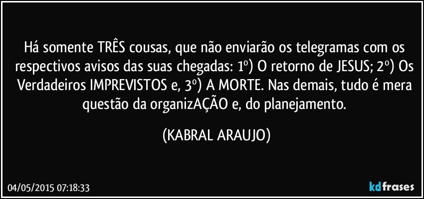 Há somente TRÊS cousas, que não enviarão os telegramas com os respectivos avisos das suas chegadas: 1º) O retorno de JESUS;  2º) Os Verdadeiros IMPREVISTOS e, 3º) A MORTE. Nas demais, tudo é mera questão da organizAÇÃO e, do planejamento. (KABRAL ARAUJO)