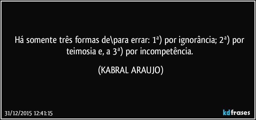 Há somente três formas de\para errar: 1ª) por ignorância; 2ª) por teimosia e, a 3ª) por incompetência. (KABRAL ARAUJO)