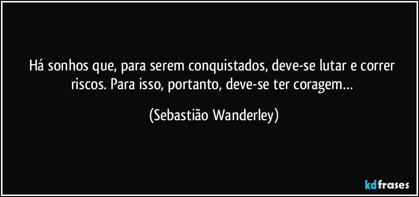 Há sonhos que, para serem conquistados, deve-se lutar e correr riscos. Para isso, portanto, deve-se ter coragem… (Sebastião Wanderley)