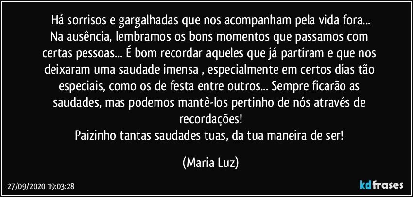 Há sorrisos e gargalhadas que nos acompanham pela vida fora...
Na ausência, lembramos os bons momentos que passamos com certas pessoas... É bom recordar aqueles que já partiram e que nos deixaram uma saudade imensa , especialmente em certos dias tão especiais, como os de festa entre outros... Sempre ficarão as saudades, mas podemos mantê-los pertinho de nós através de recordações!
Paizinho tantas saudades tuas, da tua maneira de ser! (Maria Luz)